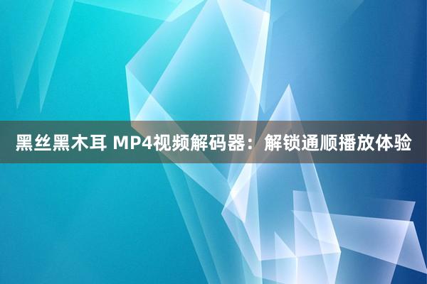 黑丝黑木耳 MP4视频解码器：解锁通顺播放体验