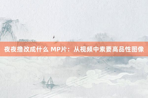 夜夜撸改成什么 MP片：从视频中索要高品性图像