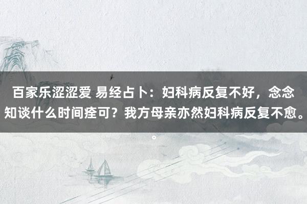 百家乐涩涩爱 易经占卜：妇科病反复不好，念念知谈什么时间痊可？我方母亲亦然妇科病反复不愈。