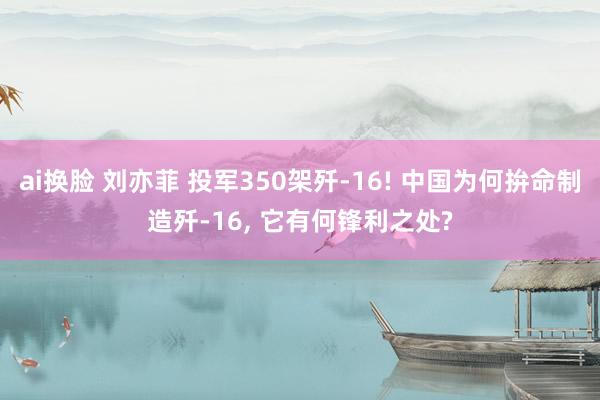 ai换脸 刘亦菲 投军350架歼-16! 中国为何拚命制造歼-16， 它有何锋利之处?