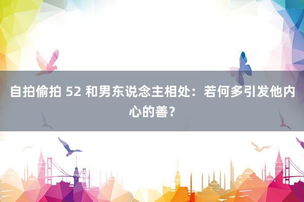 自拍偷拍 52 和男东说念主相处：若何多引发他内心的善？