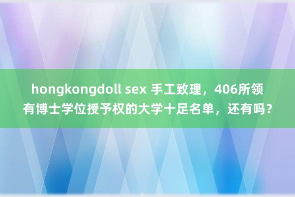 hongkongdoll sex 手工致理，406所领有博士学位授予权的大学十足名单，还有吗？