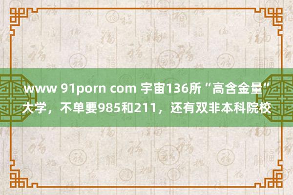 www 91porn com 宇宙136所“高含金量”大学，不单要985和211，还有双非本科院校