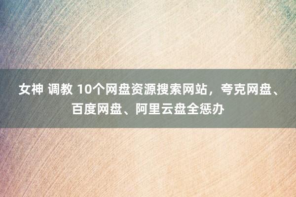 女神 调教 10个网盘资源搜索网站，夸克网盘、百度网盘、阿里云盘全惩办