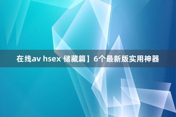 在线av hsex 储藏篇】6个最新版实用神器