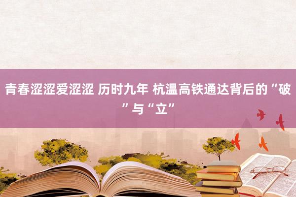 青春涩涩爱涩涩 历时九年 杭温高铁通达背后的“破”与“立”