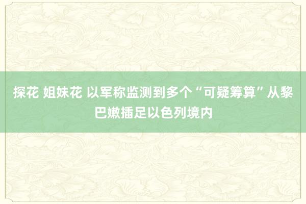 探花 姐妹花 以军称监测到多个“可疑筹算”从黎巴嫩插足以色列境内