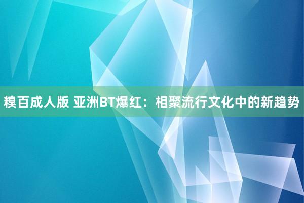 糗百成人版 亚洲BT爆红：相聚流行文化中的新趋势