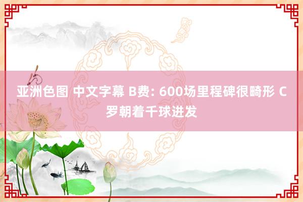 亚洲色图 中文字幕 B费: 600场里程碑很畸形 C罗朝着千球进发