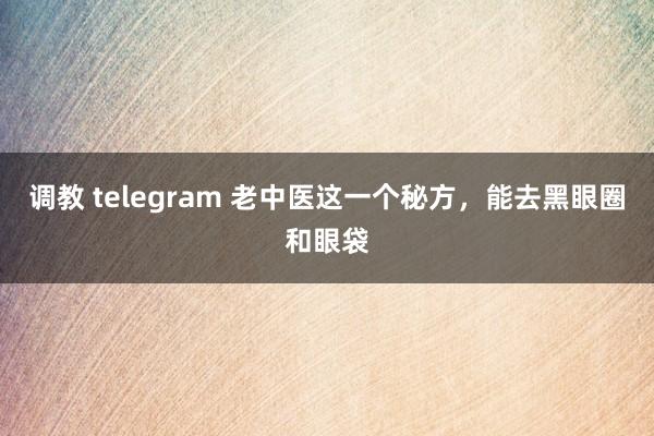 调教 telegram 老中医这一个秘方，能去黑眼圈和眼袋