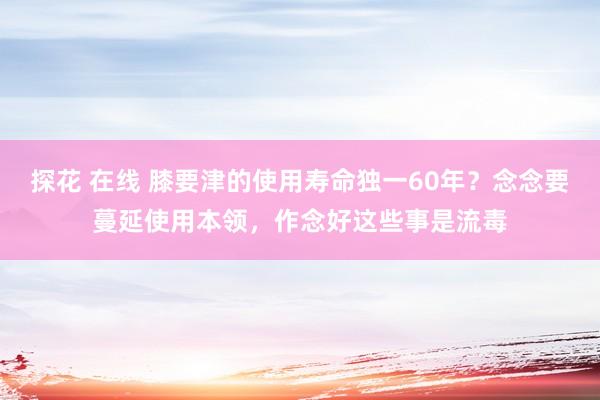 探花 在线 膝要津的使用寿命独一60年？念念要蔓延使用本领，作念好这些事是流毒