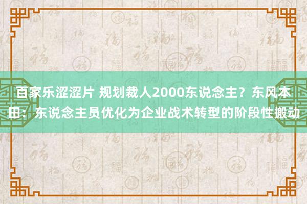 百家乐涩涩片 规划裁人2000东说念主？东风本田：东说念主员优化为企业战术转型的阶段性搬动