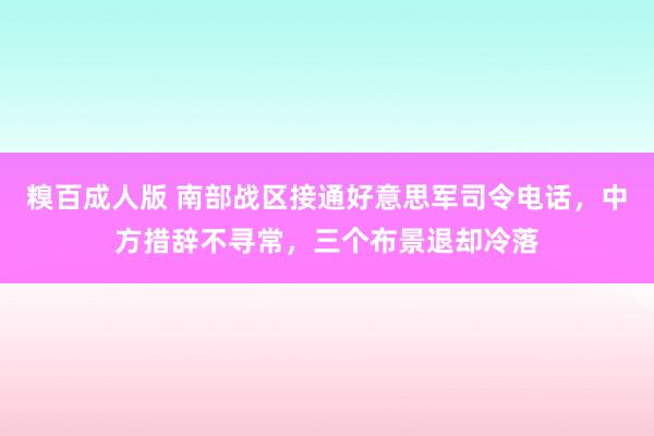 糗百成人版 南部战区接通好意思军司令电话，中方措辞不寻常，三个布景退却冷落