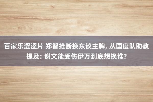 百家乐涩涩片 郑智抢断换东谈主牌， 从国度队助教提及: 谢文能受伤伊万到底想换谁?