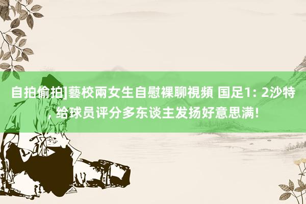 自拍偷拍]藝校兩女生自慰裸聊視頻 国足1: 2沙特， 给球员评分多东谈主发扬好意思满!