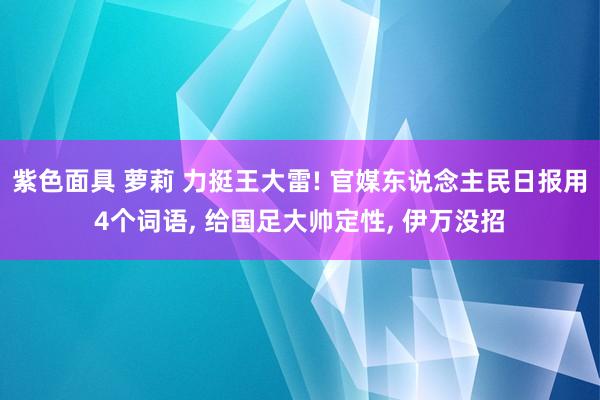 紫色面具 萝莉 力挺王大雷! 官媒东说念主民日报用4个词语， 给国足大帅定性， 伊万没招