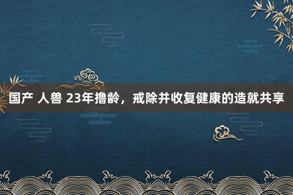 国产 人兽 23年撸龄，戒除并收复健康的造就共享