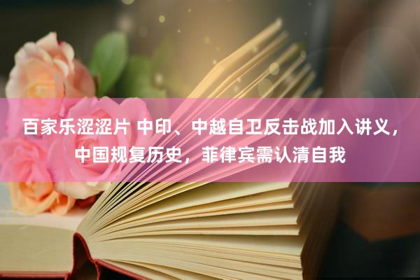 百家乐涩涩片 中印、中越自卫反击战加入讲义，中国规复历史，菲律宾需认清自我