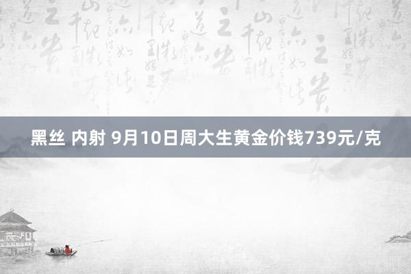 黑丝 内射 9月10日周大生黄金价钱739元/克