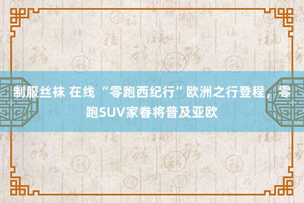 制服丝袜 在线 “零跑西纪行”欧洲之行登程，零跑SUV家眷将普及亚欧