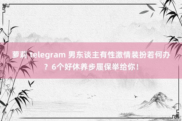 萝莉 telegram 男东谈主有性激情装扮若何办？6个好休养步履保举给你！