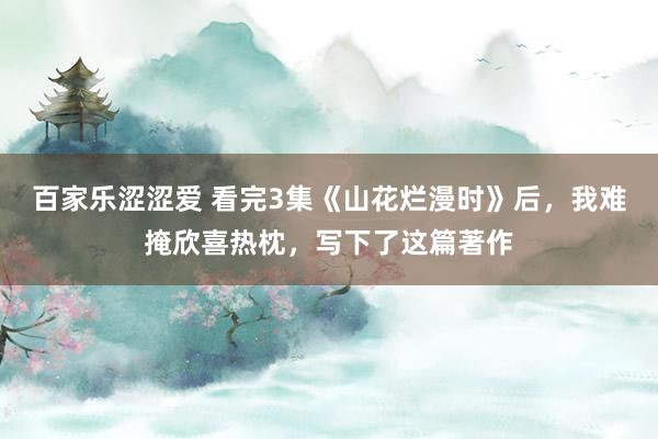 百家乐涩涩爱 看完3集《山花烂漫时》后，我难掩欣喜热枕，写下了这篇著作