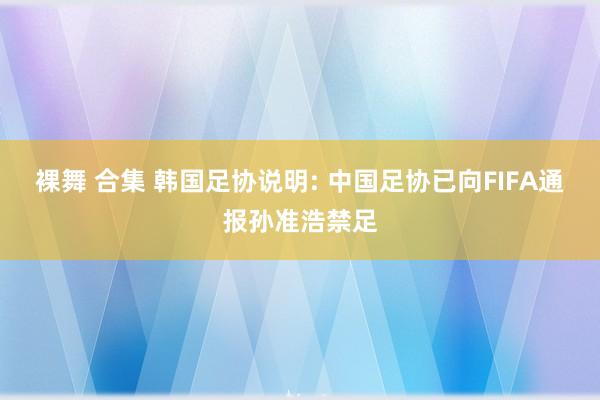 裸舞 合集 韩国足协说明: 中国足协已向FIFA通报孙准浩禁足