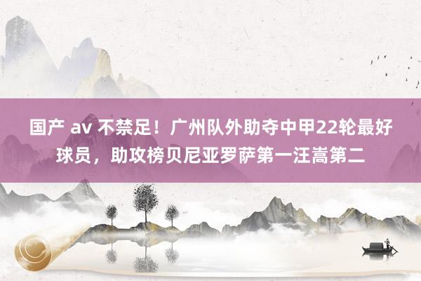 国产 av 不禁足！广州队外助夺中甲22轮最好球员，助攻榜贝尼亚罗萨第一汪嵩第二