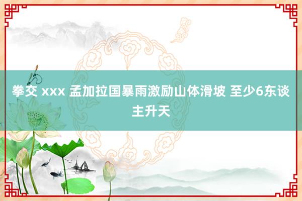 拳交 xxx 孟加拉国暴雨激励山体滑坡 至少6东谈主升天