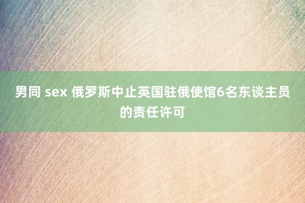 男同 sex 俄罗斯中止英国驻俄使馆6名东谈主员的责任许可