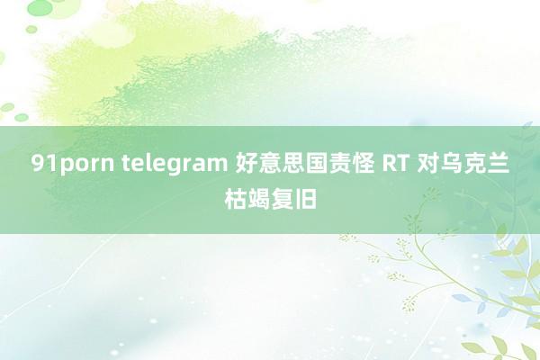 91porn telegram 好意思国责怪 RT 对乌克兰枯竭复旧