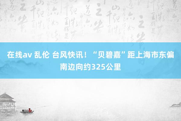 在线av 乱伦 台风快讯！“贝碧嘉”距上海市东偏南边向约325公里