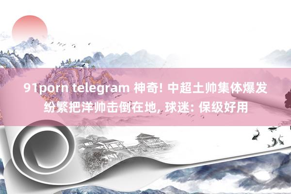 91porn telegram 神奇! 中超土帅集体爆发纷繁把洋帅击倒在地， 球迷: 保级好用