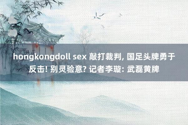 hongkongdoll sex 敲打裁判， 国足头牌勇于反击! 别灵验意? 记者李璇: 武磊黄牌