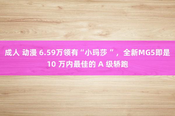 成人 动漫 6.59万领有“小玛莎 ”，全新MG5即是10 万内最佳的 A 级轿跑