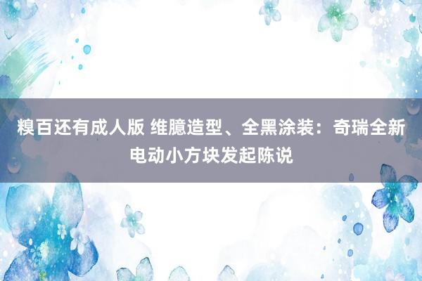 糗百还有成人版 维臆造型、全黑涂装：奇瑞全新电动小方块发起陈说