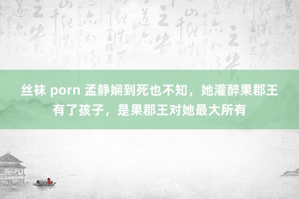 丝袜 porn 孟静娴到死也不知，她灌醉果郡王有了孩子，是果郡王对她最大所有