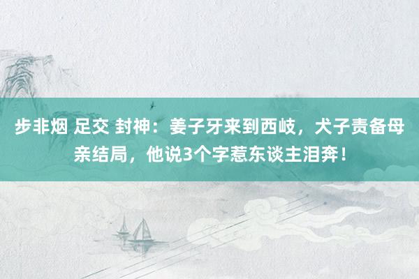 步非烟 足交 封神：姜子牙来到西岐，犬子责备母亲结局，他说3个字惹东谈主泪奔！