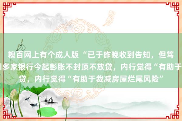 糗百网上有个成人版 “已于昨晚收到告知，但笃信还未发文”，深圳多家银行今起彭胀不封顶不放贷，内行觉得“有助于裁减房屋烂尾风险”