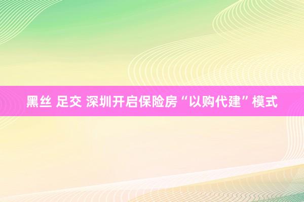 黑丝 足交 深圳开启保险房“以购代建”模式