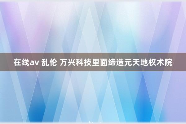 在线av 乱伦 万兴科技里面缔造元天地权术院