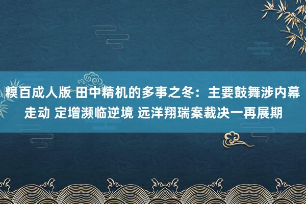 糗百成人版 田中精机的多事之冬：主要鼓舞涉内幕走动 定增濒临逆境 远洋翔瑞案裁决一再展期