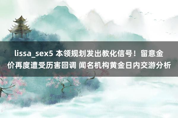 lissa_sex5 本领规划发出教化信号！留意金价再度遭受历害回调 闻名机构黄金日内交游分析