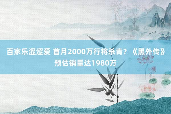 百家乐涩涩爱 首月2000万行将杀青？《黑外传》预估销量达1980万