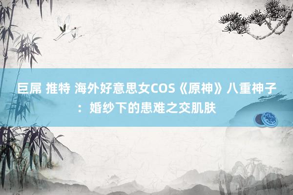 巨屌 推特 海外好意思女COS《原神》八重神子：婚纱下的患难之交肌肤