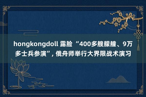 hongkongdoll 露脸 “400多艘艨艟、9万多士兵参演”， 俄舟师举行大界限战术演习