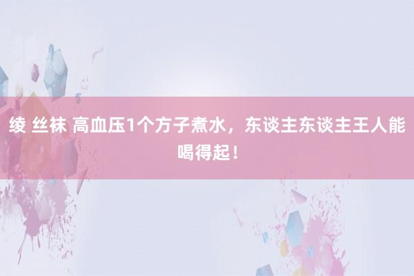 绫 丝袜 高血压1个方子煮水，东谈主东谈主王人能喝得起！