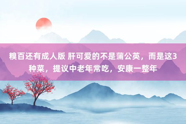 糗百还有成人版 肝可爱的不是蒲公英，而是这3种菜，提议中老年常吃，安康一整年