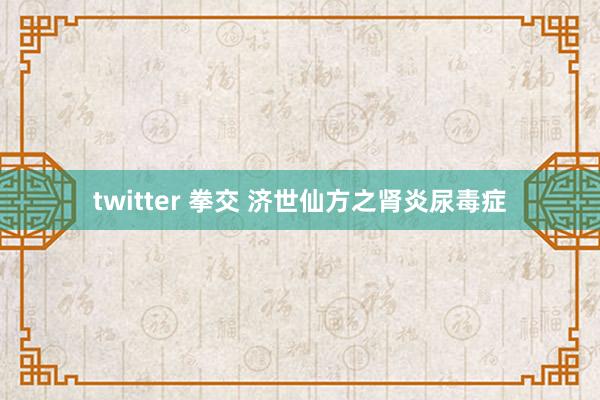 twitter 拳交 济世仙方之肾炎尿毒症