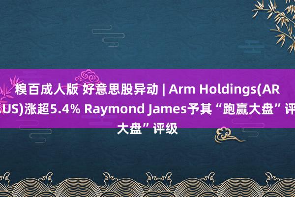 糗百成人版 好意思股异动 | Arm Holdings(ARM.US)涨超5.4% Raymond James予其“跑赢大盘”评级